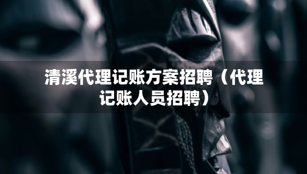 清溪代理記賬方案招聘（代理記賬人員招聘）