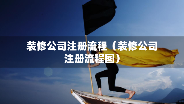 裝修公司注冊流程（裝修公司注冊流程圖）