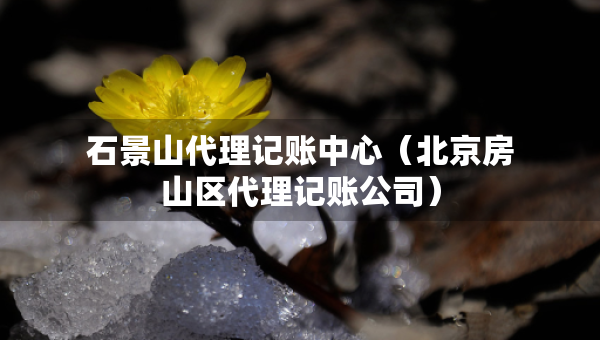 石景山代理記賬中心（北京房山區(qū)代理記賬公司）