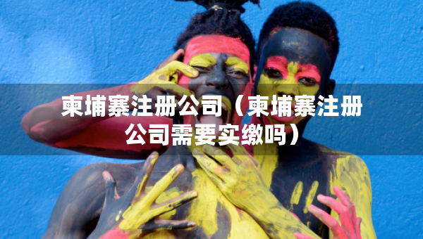 柬埔寨注冊公司（柬埔寨注冊公司需要實繳嗎）