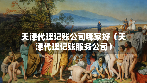 天津代理記賬公司哪家好（天津代理記賬服務公司）