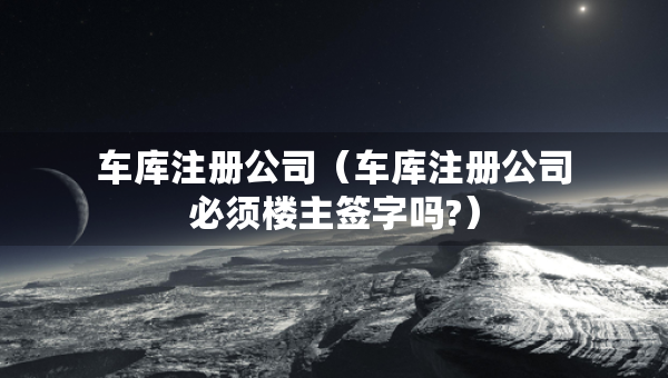 車庫注冊公司（車庫注冊公司必須樓主簽字嗎?）