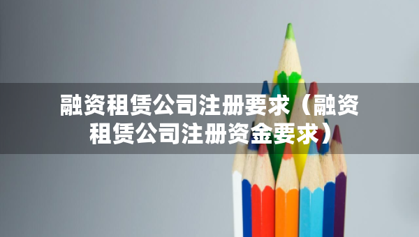 融資租賃公司注冊(cè)要求（融資租賃公司注冊(cè)資金要求）