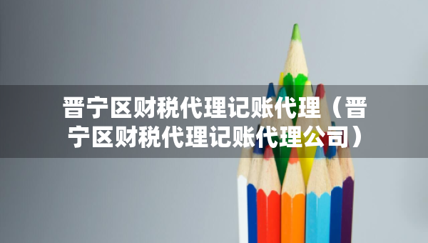 晉寧區(qū)財(cái)稅代理記賬代理（晉寧區(qū)財(cái)稅代理記賬代理公司）