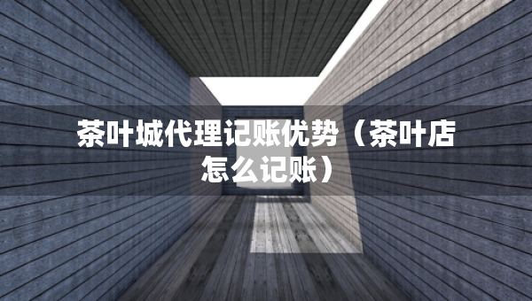 茶葉城代理記賬優(yōu)勢（茶葉店怎么記賬）