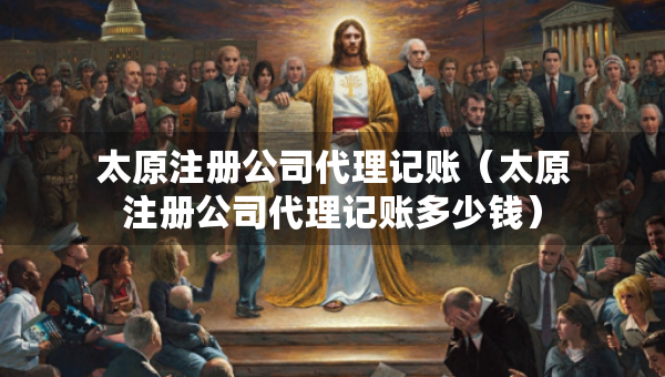 太原注冊(cè)公司代理記賬（太原注冊(cè)公司代理記賬多少錢(qián)）