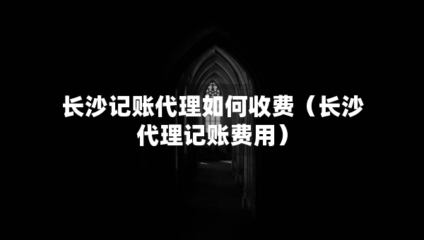 長(zhǎng)沙記賬代理如何收費(fèi)（長(zhǎng)沙代理記賬費(fèi)用）
