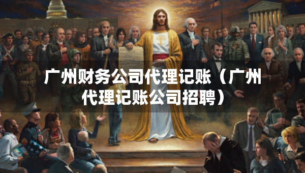 廣州財務公司代理記賬（廣州代理記賬公司招聘）