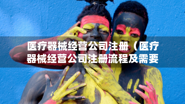 醫(yī)療器械經(jīng)營(yíng)公司注冊(cè)（醫(yī)療器械經(jīng)營(yíng)公司注冊(cè)流程及需要的材料）