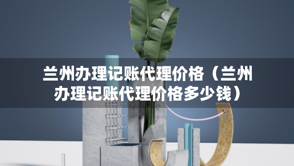 蘭州辦理記賬代理價格（蘭州辦理記賬代理價格多少錢）