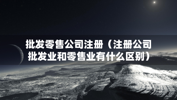 批發(fā)零售公司注冊(cè)（注冊(cè)公司批發(fā)業(yè)和零售業(yè)有什么區(qū)別）