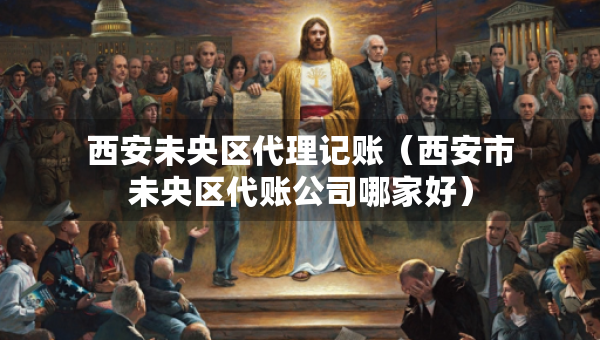 西安未央?yún)^(qū)代理記賬（西安市未央?yún)^(qū)代賬公司哪家好）