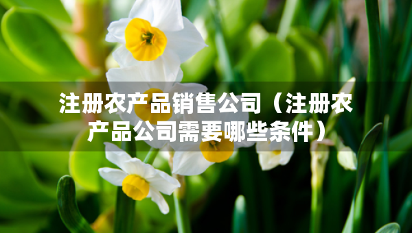 注冊(cè)農(nóng)產(chǎn)品銷(xiāo)售公司（注冊(cè)農(nóng)產(chǎn)品公司需要哪些條件）