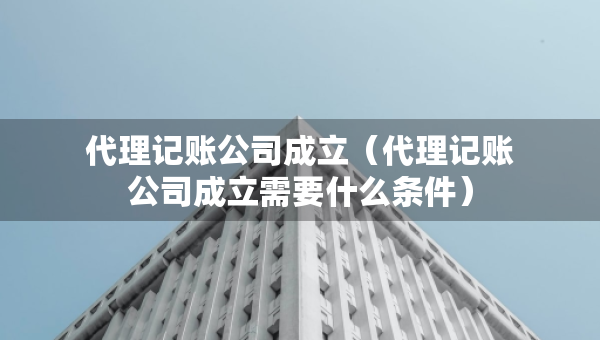 代理記賬公司成立（代理記賬公司成立需要什么條件）