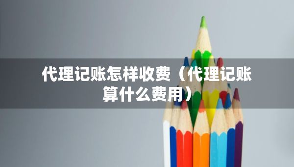 代理記賬怎樣收費(fèi)（代理記賬算什么費(fèi)用）