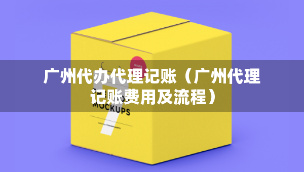 廣州代辦代理記賬（廣州代理記賬費(fèi)用及流程）