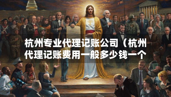 杭州專業(yè)代理記賬公司（杭州代理記賬費(fèi)用一般多少錢一個(gè)月）