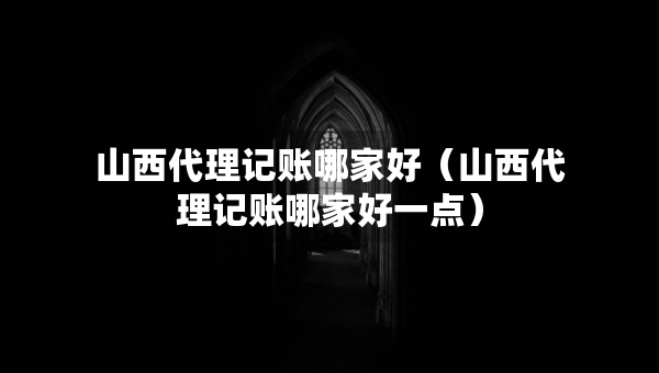 山西代理記賬哪家好（山西代理記賬哪家好一點）