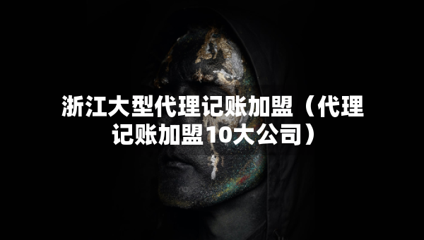 浙江大型代理記賬加盟（代理記賬加盟10大公司）
