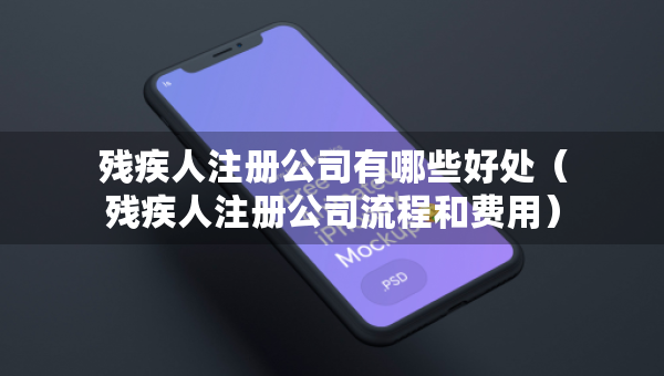 殘疾人注冊公司有哪些好處（殘疾人注冊公司流程和費用）