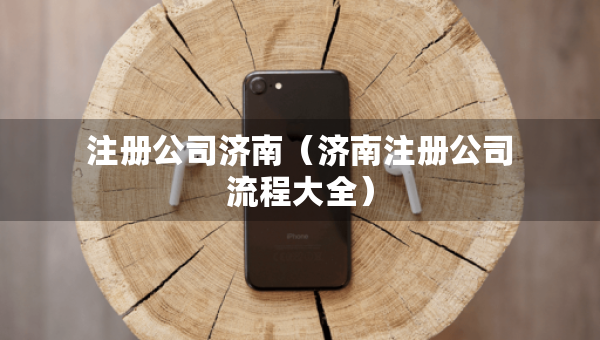 注冊公司濟南（濟南注冊公司流程大全）