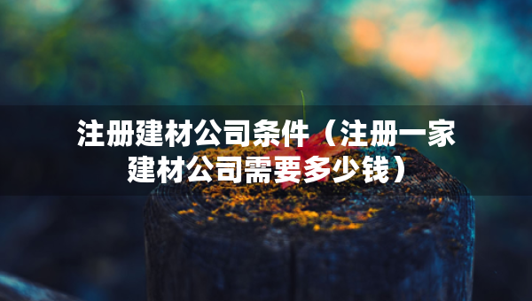 注冊(cè)建材公司條件（注冊(cè)一家建材公司需要多少錢(qián)）