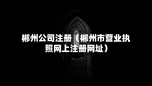 郴州公司注冊（郴州市營業(yè)執(zhí)照網(wǎng)上注冊網(wǎng)址）