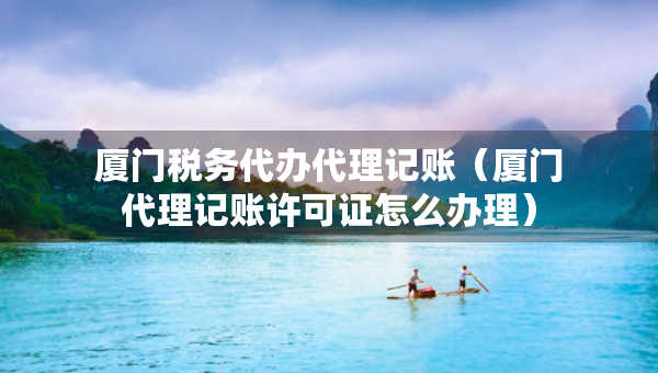 廈門稅務代辦代理記賬（廈門代理記賬許可證怎么辦理）