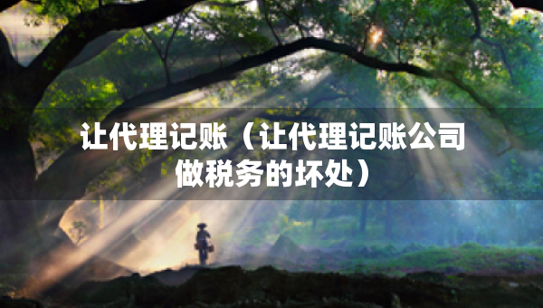 讓代理記賬（讓代理記賬公司做稅務的壞處）