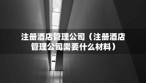 注冊酒店管理公司（注冊酒店管理公司需要什么材料）