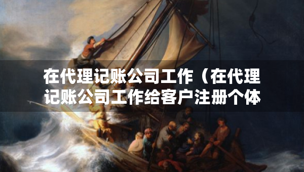 在代理記賬公司工作（在代理記賬公司工作給客戶注冊個體戶有影響嗎）