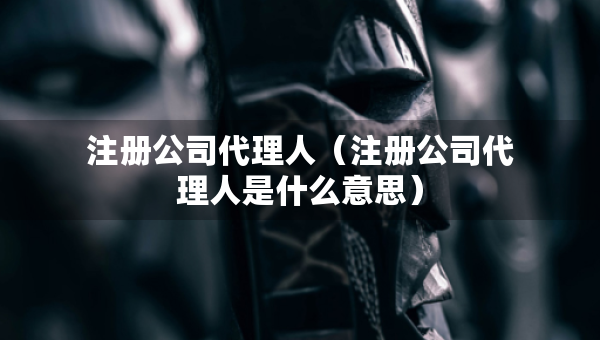 注冊公司代理人（注冊公司代理人是什么意思）