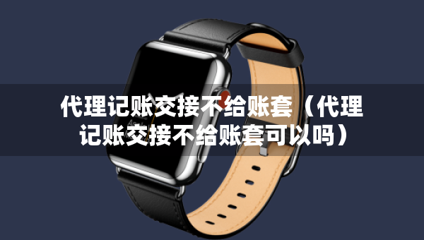 代理記賬交接不給賬套（代理記賬交接不給賬套可以嗎）