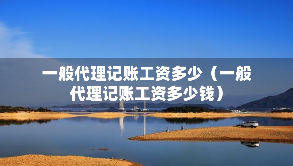 一般代理記賬工資多少（一般代理記賬工資多少錢）