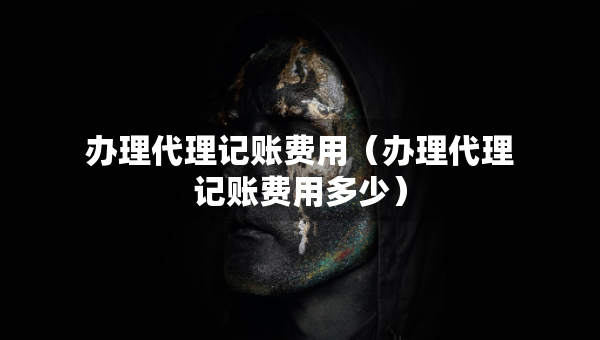 辦理代理記賬費(fèi)用（辦理代理記賬費(fèi)用多少）