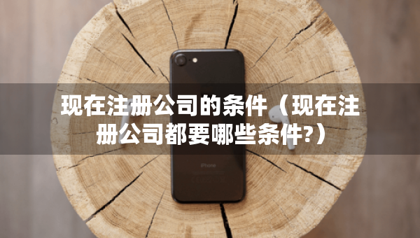 現(xiàn)在注冊(cè)公司的條件（現(xiàn)在注冊(cè)公司都要哪些條件?）