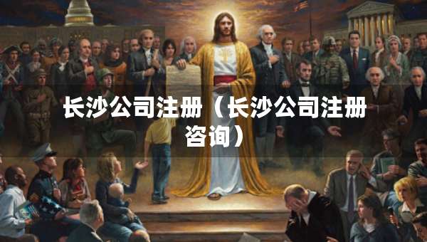 長(zhǎng)沙公司注冊(cè)（長(zhǎng)沙公司注冊(cè)咨詢）