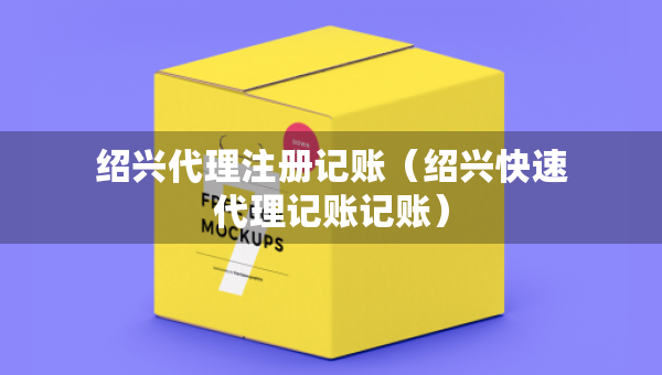 紹興代理注冊記賬（紹興快速代理記賬記賬）
