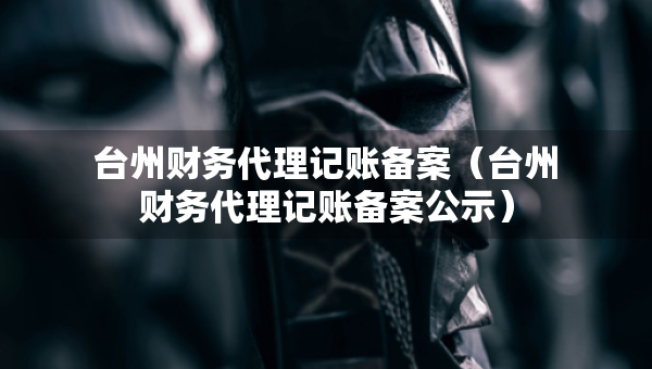 臺(tái)州財(cái)務(wù)代理記賬備案（臺(tái)州財(cái)務(wù)代理記賬備案公示）