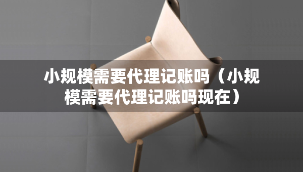 小規(guī)模需要代理記賬嗎（小規(guī)模需要代理記賬嗎現(xiàn)在）