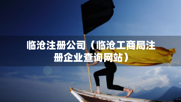 臨滄注冊公司（臨滄工商局注冊企業(yè)查詢網(wǎng)站）
