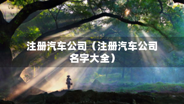 注冊(cè)汽車公司（注冊(cè)汽車公司名字大全）