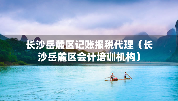 長沙岳麓區(qū)記賬報稅代理（長沙岳麓區(qū)會計培訓機構）