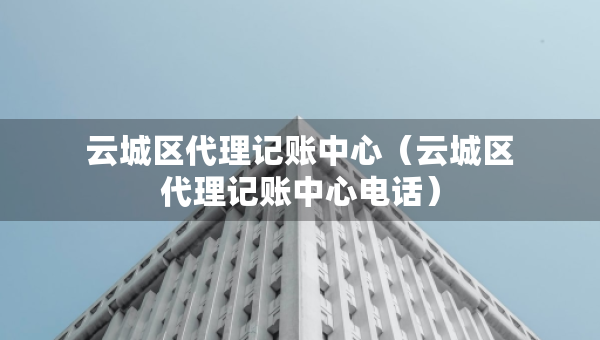 云城區(qū)代理記賬中心（云城區(qū)代理記賬中心電話）
