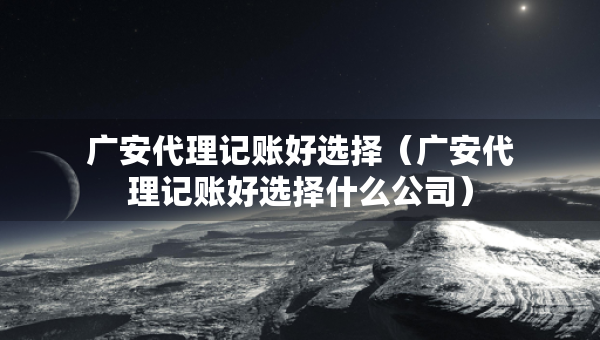 廣安代理記賬好選擇（廣安代理記賬好選擇什么公司）