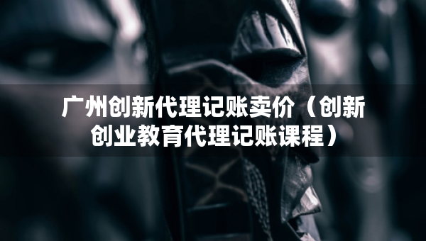 廣州創(chuàng)新代理記賬賣價(jià)（創(chuàng)新創(chuàng)業(yè)教育代理記賬課程）