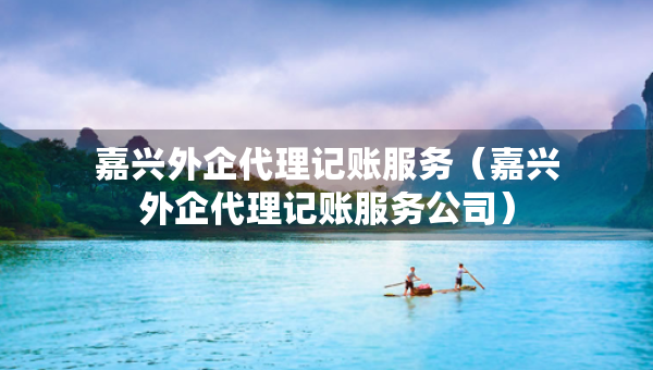 嘉興外企代理記賬服務(wù)（嘉興外企代理記賬服務(wù)公司）