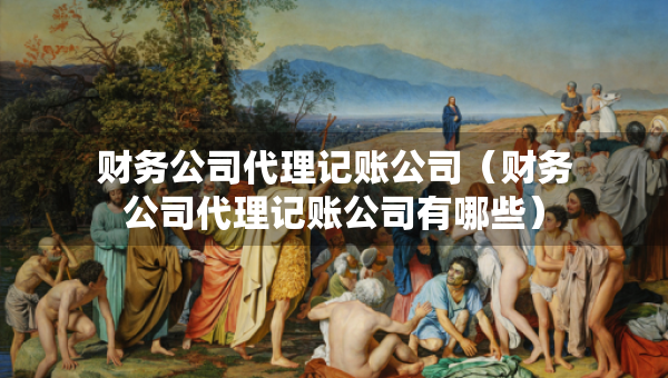 財(cái)務(wù)公司代理記賬公司（財(cái)務(wù)公司代理記賬公司有哪些）