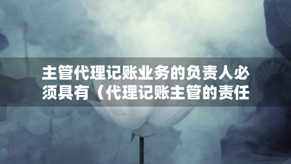 主管代理記賬業(yè)務(wù)的負(fù)責(zé)人必須具有（代理記賬主管的責(zé)任）