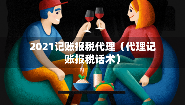 2021記賬報(bào)稅代理（代理記賬報(bào)稅話術(shù)）